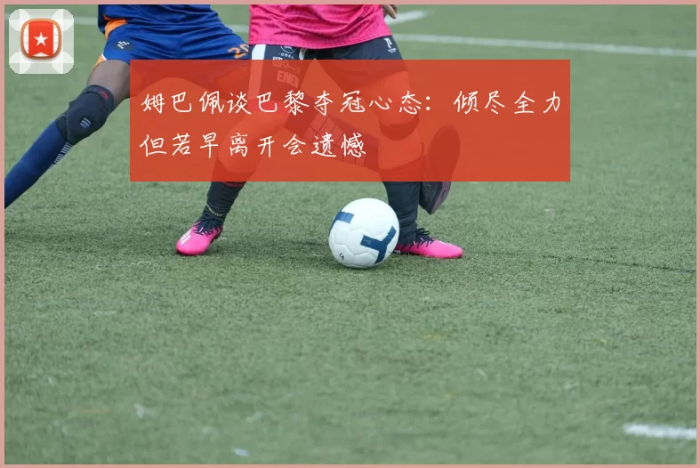 姆巴佩谈巴黎夺冠心态：倾尽全力但若早离开会遗憾