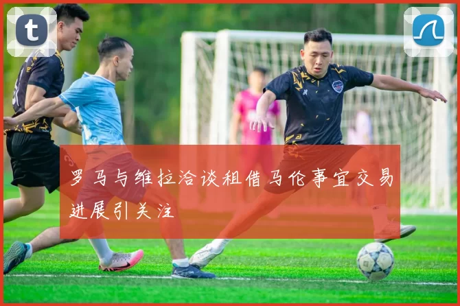 罗马与维拉洽谈租借马伦事宜交易进展引关注