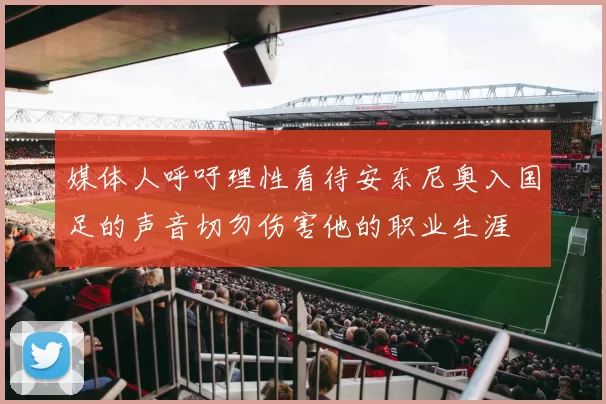 媒体人呼吁理性看待安东尼奥入国足的声音切勿伤害他的职业生涯