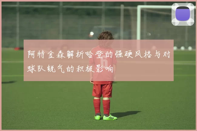 阿特金森解析哈登的强硬风格与对球队锐气的积极影响