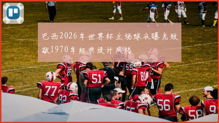 巴西2026年世界杯主场球衣曝光致敬1970年经典设计风格