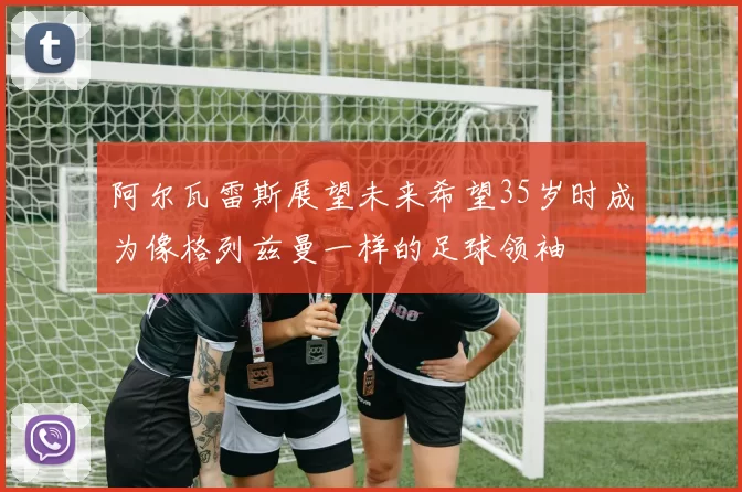 阿尔瓦雷斯展望未来希望35岁时成为像格列兹曼一样的足球领袖