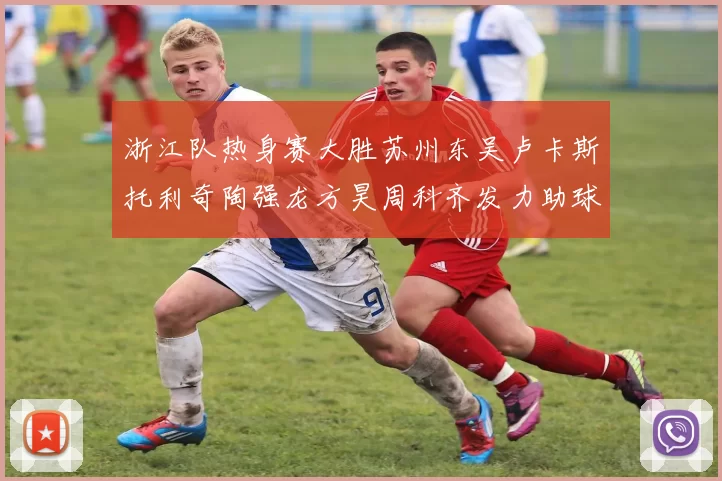 浙江队热身赛大胜苏州东吴卢卡斯托利奇陶强龙方昊周科齐发力助球队取胜