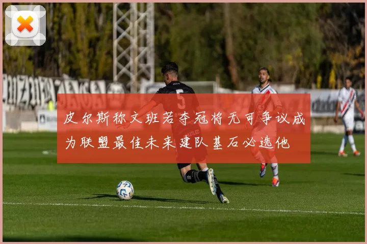 皮尔斯称文班若夺冠将无可争议成为联盟最佳未来建队基石必选他