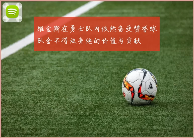 维金斯在勇士队内依然备受赞誉球队舍不得放弃他的价值与贡献