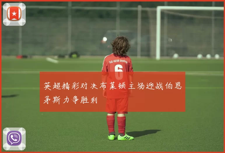 英超精彩对决布莱顿主场迎战伯恩茅斯力争胜利