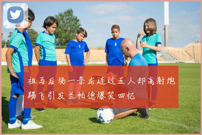 祖马后场一条龙连过五人却高射炮踢飞引发兰帕德爆笑回忆