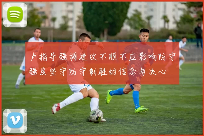 卢指导强调进攻不顺不应影响防守强度坚守防守制胜的信念与决心