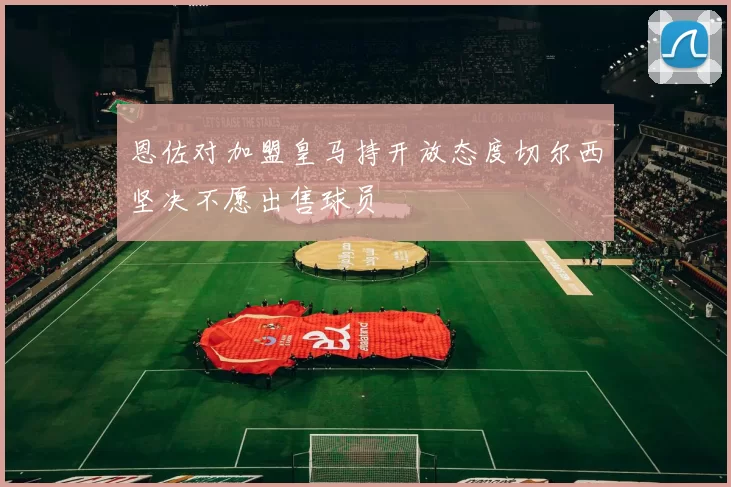 恩佐对加盟皇马持开放态度切尔西坚决不愿出售球员