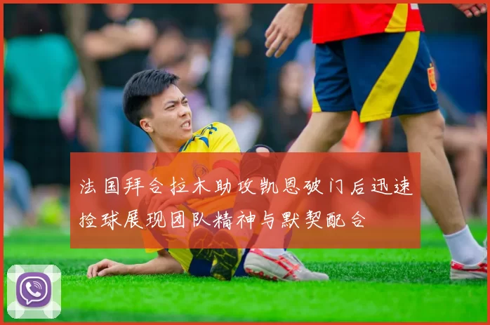 法国拜合拉木助攻凯恩破门后迅速捡球展现团队精神与默契配合