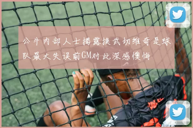 公牛内部人士揭露换武切维奇是球队最大失误前GM对此深感懊悔