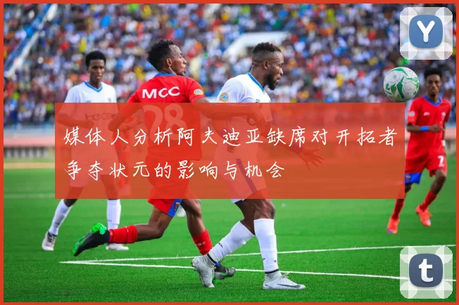 媒体人分析阿夫迪亚缺席对开拓者争夺状元的影响与机会