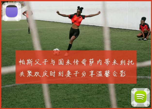 帕斯父子与国米传奇萨内蒂米利托共聚欢庆时刻妻子分享温馨合影
