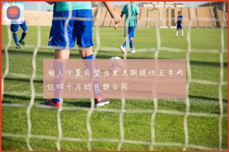 湖人今夏有望为里夫斯提供五年两亿四千万的巨额合同