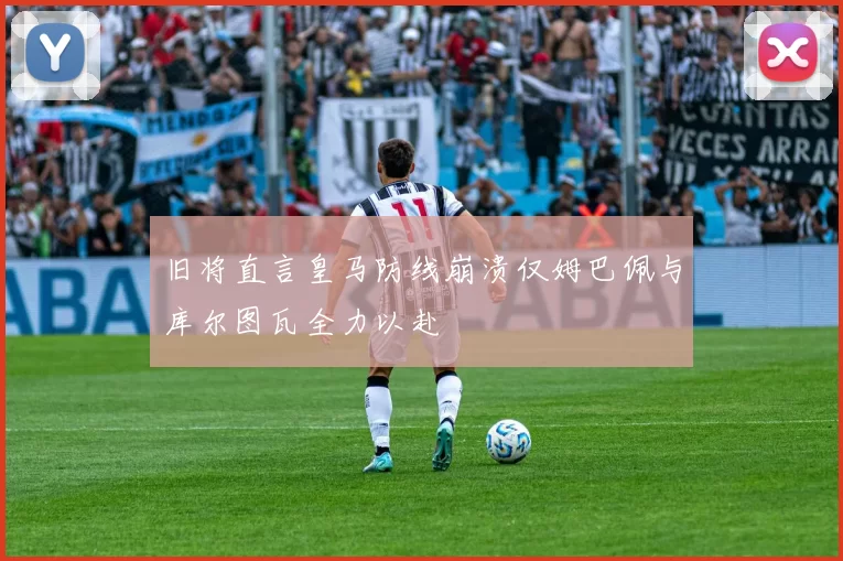 旧将直言皇马防线崩溃仅姆巴佩与库尔图瓦全力以赴