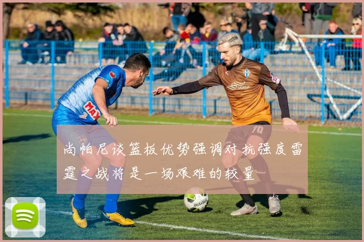 尚帕尼谈篮板优势强调对抗强度雷霆之战将是一场艰难的较量