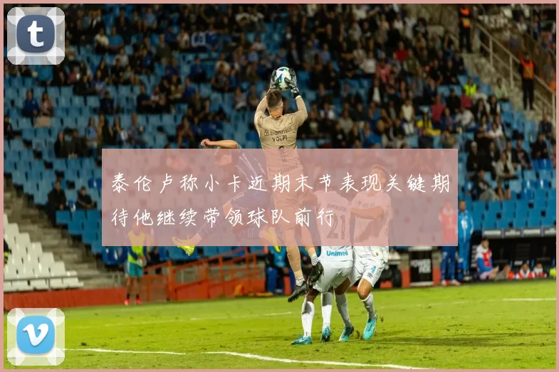 泰伦卢称小卡近期末节表现关键期待他继续带领球队前行