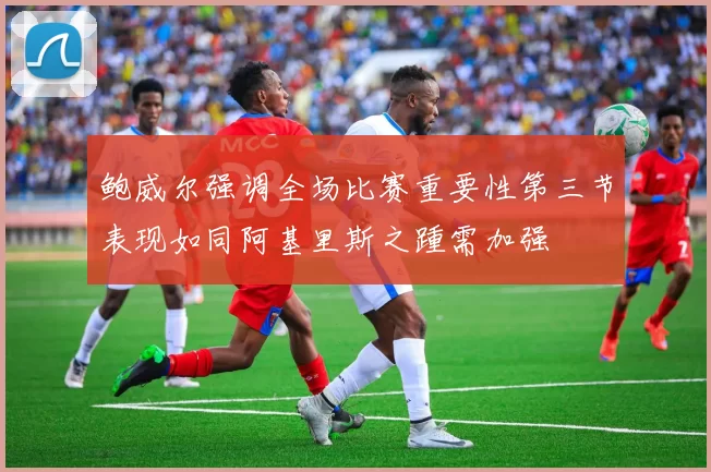 鲍威尔强调全场比赛重要性第三节表现如同阿基里斯之踵需加强