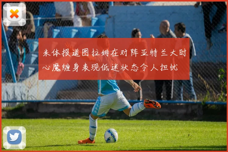 米体报道图拉姆在对阵亚特兰大时心魔缠身表现低迷状态令人担忧
