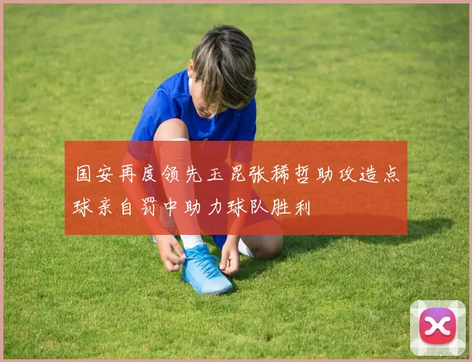国安再度领先玉昆张稀哲助攻造点球亲自罚中助力球队胜利