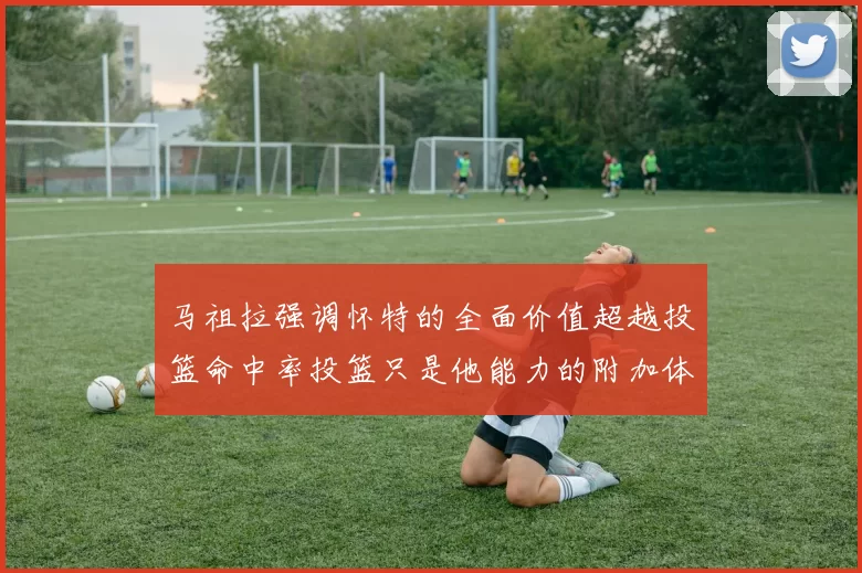 马祖拉强调怀特的全面价值超越投篮命中率投篮只是他能力的附加体现