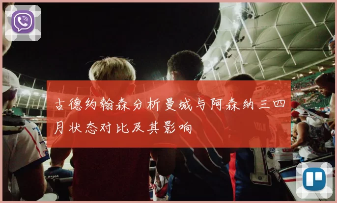 古德约翰森分析曼城与阿森纳三四月状态对比及其影响