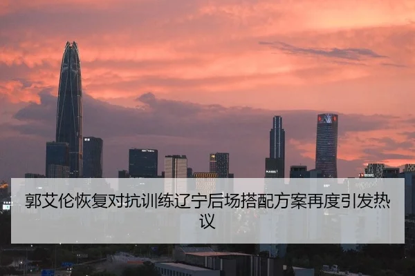 郭艾伦恢复对抗训练辽宁后场搭配方案再度引发热议
