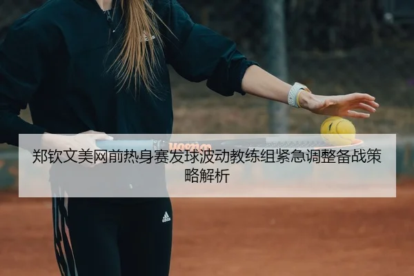 郑钦文美网前热身赛发球波动教练组紧急调整备战策略解析